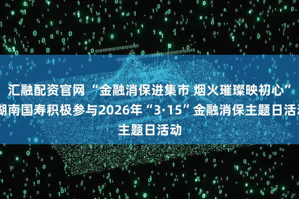 汇融配资官网 “金融消保进集市 烟火璀璨映初心” 湖南国寿积极参与2026年“3·15”金融消保主题日活动