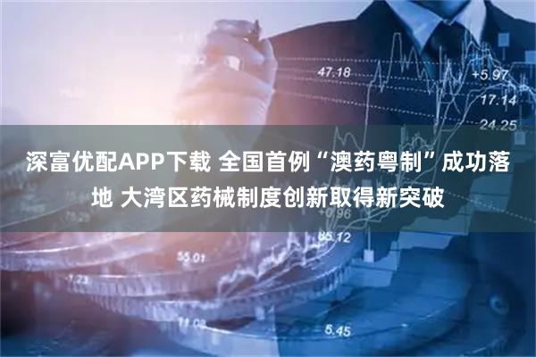 深富优配APP下载 全国首例“澳药粤制”成功落地 大湾区药械制度创新取得新突破