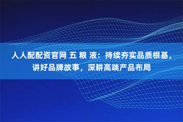 人人配配资官网 五 粮 液：持续夯实品质根基，讲好品牌故事，深耕高端产品布局