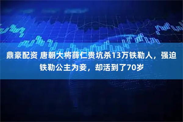 鼎豪配资 唐朝大将薛仁贵坑杀13万铁勒人，强迫铁勒公主为妾，却活到了70岁