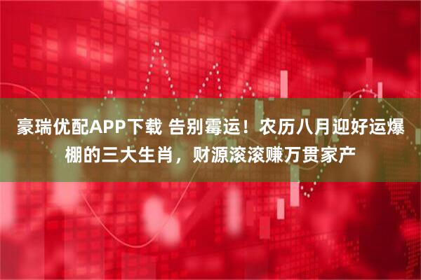 豪瑞优配APP下载 告别霉运！农历八月迎好运爆棚的三大生肖，财源滚滚赚万贯家产