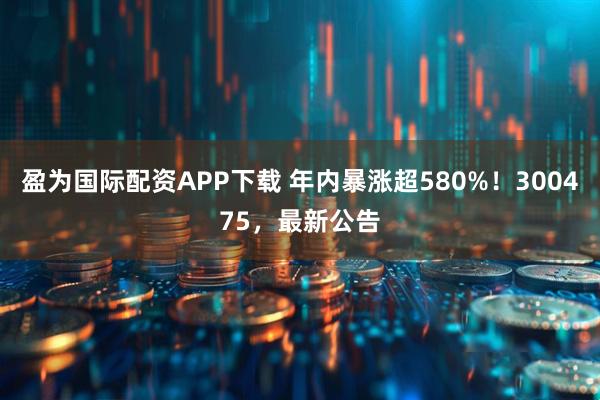 盈为国际配资APP下载 年内暴涨超580%!300475,最新公告