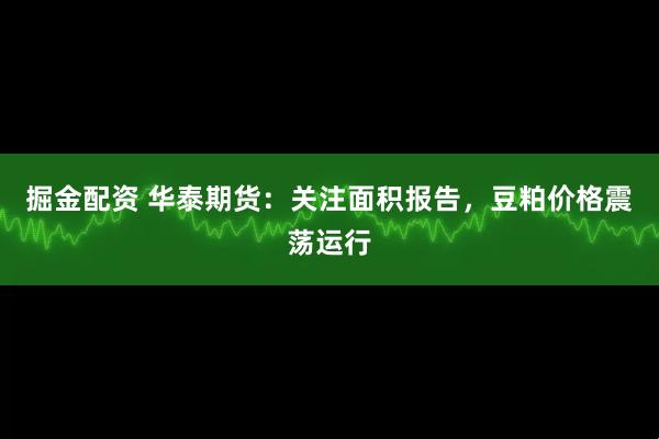 掘金配资 华泰期货：关注面积报告，豆粕价格震荡运行