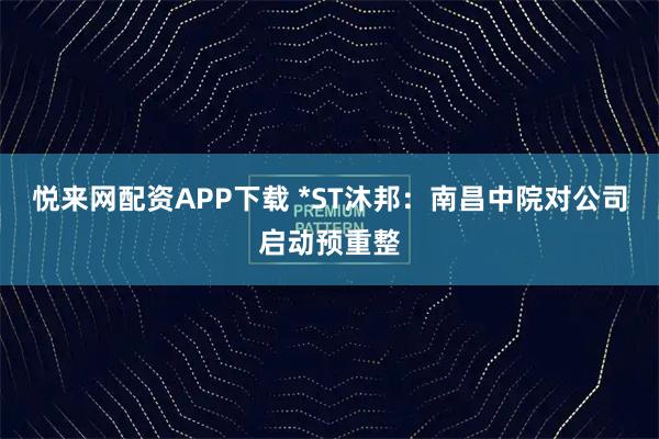 悦来网配资APP下载 *ST沐邦：南昌中院对公司启动预重整