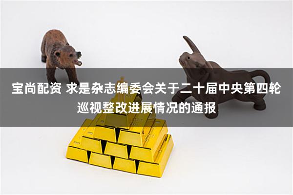 宝尚配资 求是杂志编委会关于二十届中央第四轮巡视整改进展情况的通报