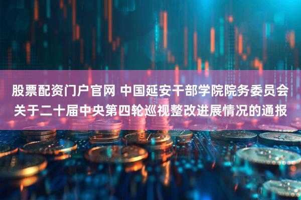股票配资门户官网 中国延安干部学院院务委员会关于二十届中央第四轮巡视整改进展情况的通报