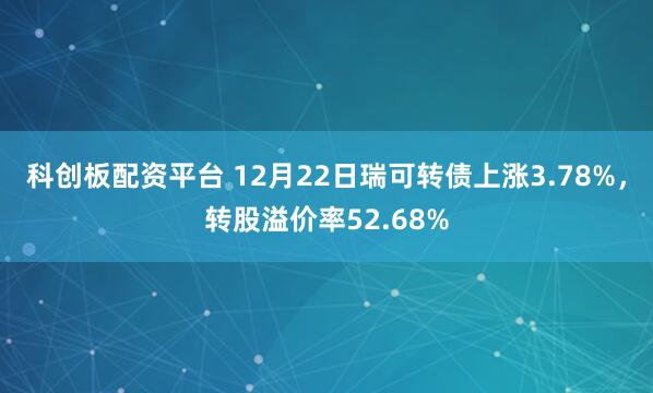 科创板配资平台 12月22日瑞可转债上涨3.78%，转股溢价率52.68%