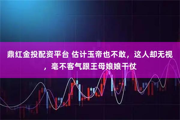 鼎红金投配资平台 估计玉帝也不敢，这人却无视，毫不客气跟王母娘娘干仗