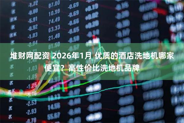 堆财网配资 2026年1月 优质的酒店洗地机哪家便宜？高性价比洗地机品牌