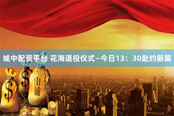 城中配资平台 花海退役仪式—今日13：30赴约新篇