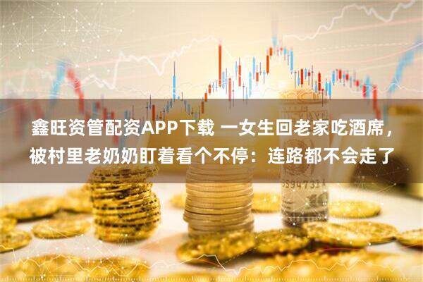 鑫旺资管配资APP下载 一女生回老家吃酒席，被村里老奶奶盯着看个不停：连路都不会走了