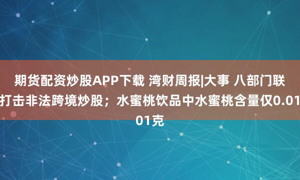 期货配资炒股APP下载 湾财周报|大事 八部门联手打击非法跨境炒股；水蜜桃饮品中水蜜桃含量仅0.01克